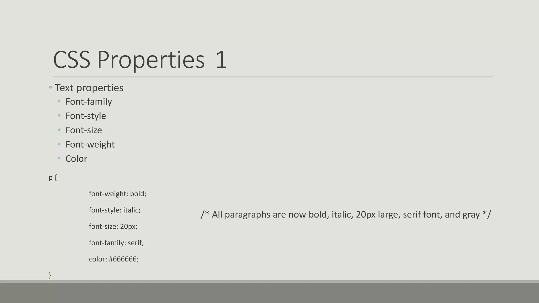 CSS Properties 1
• Text properties
• Font-family
• Font-style
• Font-size
• Font-weight
• Color
p {
font-weight: bold;
font-style: italic;
font-size: 20px;
font-family: serif;
color: #666666;
}
/* All paragraphs are now bold, italic, 20px large, serif font, and gray */
 