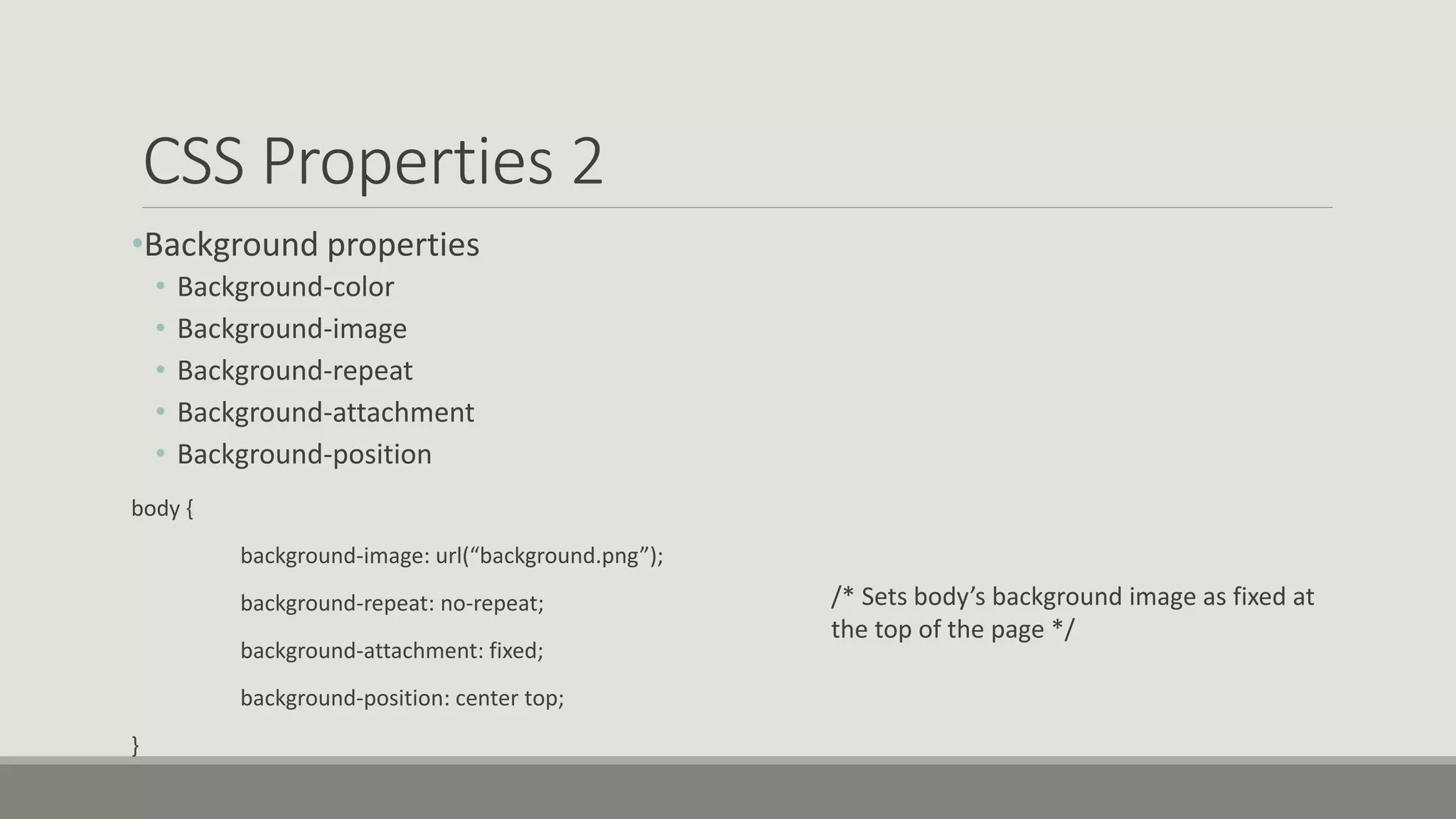 CSS Properties 2
•Background properties
• Background-color
• Background-image
• Background-repeat
• Background-attachment
• Background-position
body {
background-image: url(“background.png”);
background-repeat: no-repeat;
background-attachment: fixed;
background-position: center top;
}
/* Sets body’s background image as fixed at
the top of the page */
 