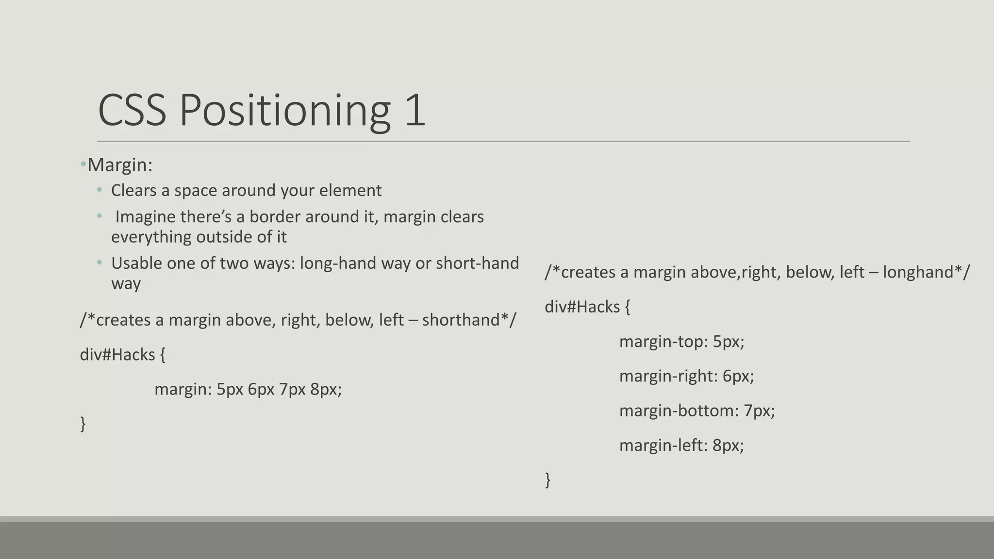 CSS Positioning 1
•Margin:
• Clears a space around your element
• Imagine there’s a border around it, margin clears
everything outside of it
• Usable one of two ways: long-hand way or short-hand
way
/*creates a margin above, right, below, left – shorthand*/
div#Hacks {
margin: 5px 6px 7px 8px;
}
/*creates a margin above,right, below, left – longhand*/
div#Hacks {
margin-top: 5px;
margin-right: 6px;
margin-bottom: 7px;
margin-left: 8px;
}
 