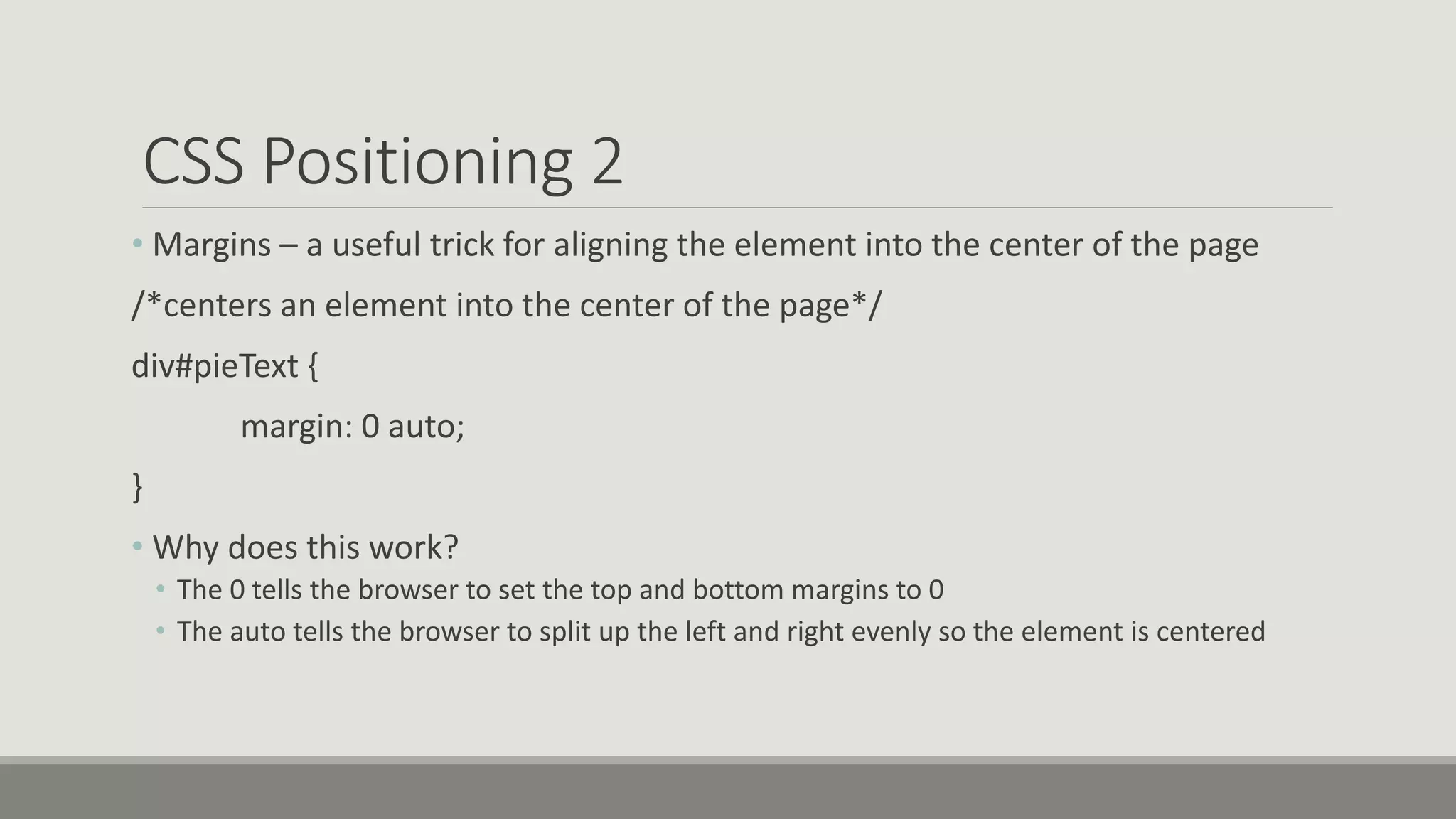 CSS Positioning 2
• Margins – a useful trick for aligning the element into the center of the page
/*centers an element into the center of the page*/
div#pieText {
margin: 0 auto;
}
• Why does this work?
• The 0 tells the browser to set the top and bottom margins to 0
• The auto tells the browser to split up the left and right evenly so the element is centered
 