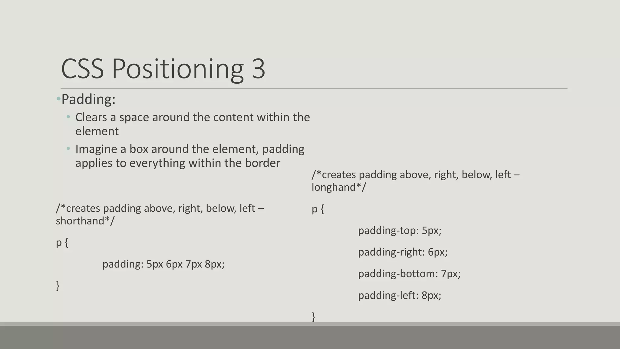 CSS Positioning 3
•Padding:
• Clears a space around the content within the
element
• Imagine a box around the element, padding
applies to everything within the border
/*creates padding above, right, below, left –
shorthand*/
p {
padding: 5px 6px 7px 8px;
}
/*creates padding above, right, below, left –
longhand*/
p {
padding-top: 5px;
padding-right: 6px;
padding-bottom: 7px;
padding-left: 8px;
}
 