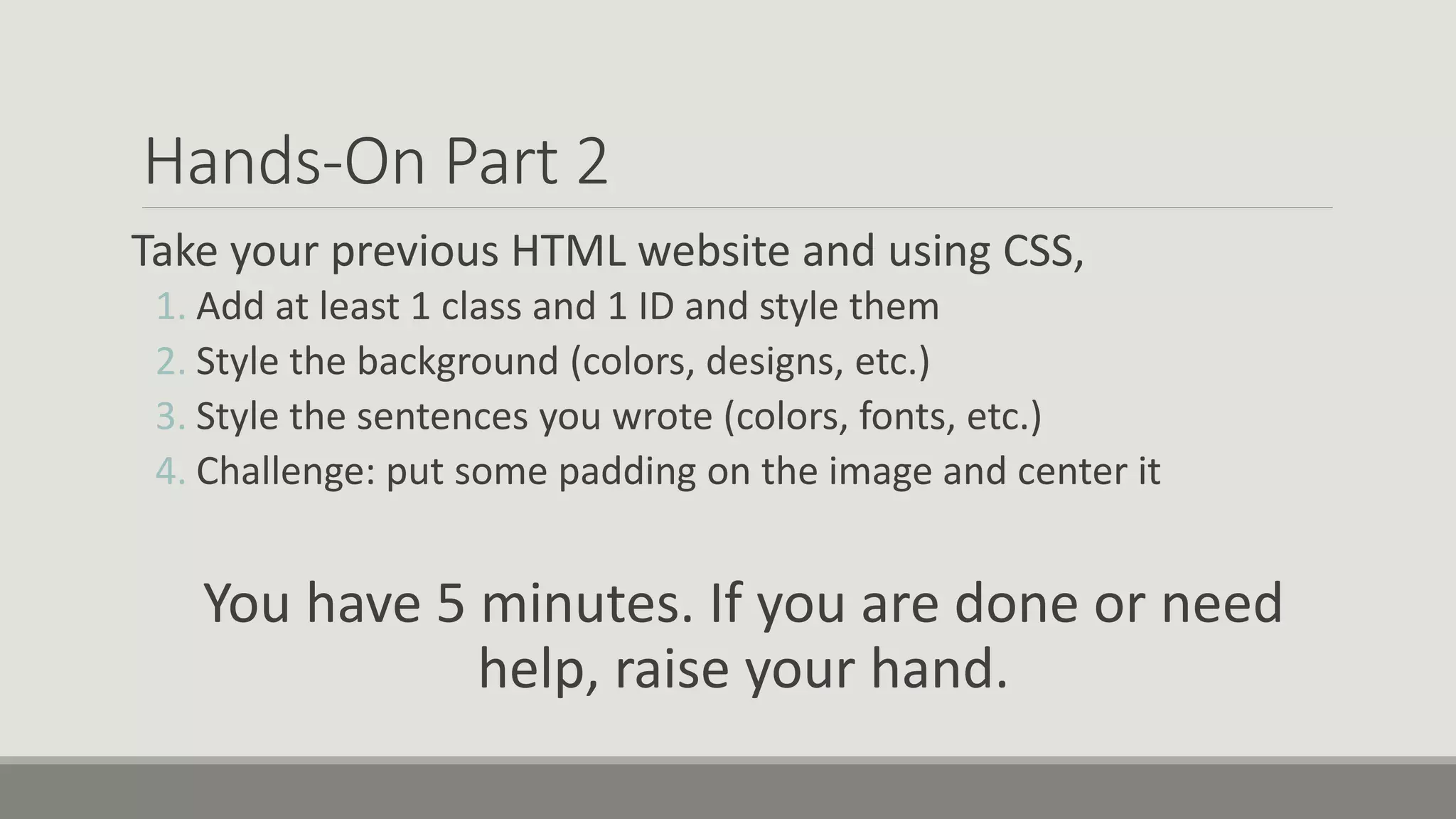 Hands-On Part 2
Take your previous HTML website and using CSS,
1. Add at least 1 class and 1 ID and style them
2. Style the background (colors, designs, etc.)
3. Style the sentences you wrote (colors, fonts, etc.)
4. Challenge: put some padding on the image and center it
You have 5 minutes. If you are done or need
help, raise your hand.
 