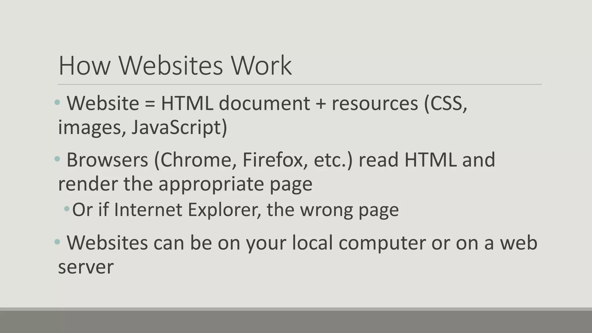 How Websites Work
• Website = HTML document + resources (CSS,
images, JavaScript)
• Browsers (Chrome, Firefox, etc.) read HTML and
render the appropriate page
•Or if Internet Explorer, the wrong page
• Websites can be on your local computer or on a web
server
 