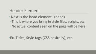 Header Element
• Next is the head element, <head>
•This is where you bring in style files, scripts, etc.
•No actual content seen on the page will be here!
•Ex. Titles, Style tags (CSS basically), etc.
 