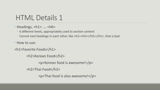 HTML Details 1
• Headings, <h1> …. <h6>
• 6 different levels, appropriately used to section content
• Cannot nest headings in each other, like <h1><h2></h2></h1>, that is bad
• How to use:
<h1>Favorite Foods</h1>
<h2>Korean Food</h2>
<p>Korean food is awesome!</p>
<h2>Thai Food</h2>
<p>Thai food is also awesome!</p>
 