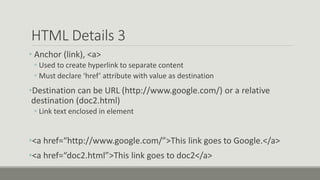 HTML Details 3
• Anchor (link), <a>
• Used to create hyperlink to separate content
• Must declare ‘href’ attribute with value as destination
•Destination can be URL (http://www.google.com/) or a relative
destination (doc2.html)
• Link text enclosed in element
•<a href=“http://www.google.com/”>This link goes to Google.</a>
•<a href=“doc2.html”>This link goes to doc2</a>
 