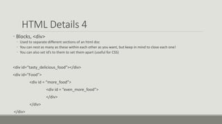 HTML Details 4
• Blocks, <div>
• Used to separate different sections of an html doc
• You can nest as many as these within each other as you want, but keep in mind to close each one!
• You can also set id’s to them to set them apart (useful for CSS)
<div id=“tasty_delicious_food”></div>
<div id=“Food”>
<div id = “more_food”>
<div id = “even_more_food”>
</div>
</div>
</div>
 