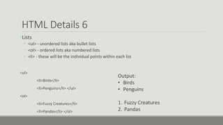 HTML Details 6
•Lists
• <ul> - unordered lists aka bullet lists
• <ol> - ordered lists aka numbered lists
• <li> - these will be the individual points within each list
<ul>
<li>Birds</li>
<li>Penguins</li> </ul>
<ol>
<li>Fuzzy Creatures</li>
<li>Pandas</li> </ol>
Output:
• Birds
• Penguins
1. Fuzzy Creatures
2. Pandas
 