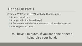 Hands-On Part 1
Create a VERY basic HTML website that includes:
1. At least one picture
2. A proper title (for the webpage)
3. A few sentences (in bullet or numbered points) about yourself
4. Anything else you want
You have 5 minutes. If you are done or need
help, raise your hand.
 