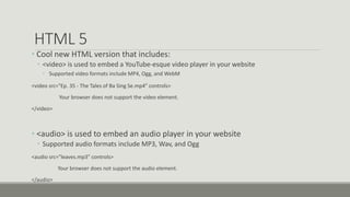 HTML 5
• Cool new HTML version that includes:
• <video> is used to embed a YouTube-esque video player in your website
• Supported video formats include MP4, Ogg, and WebM
<video src="Ep. 35 - The Tales of Ba Sing Se.mp4" controls>
Your browser does not support the video element.
</video>
• <audio> is used to embed an audio player in your website
• Supported audio formats include MP3, Wav, and Ogg
<audio src="leaves.mp3" controls>
Your browser does not support the audio element.
</audio>
 