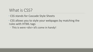 What is CSS?
• CSS stands for Cascade Style Sheets
• CSS allows you to style your webpages by matching the
rules with HTML tags
• This is were <div> id’s come in handy!
 
