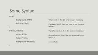 Some Syntax
body {
background: #ffffff;
font-size: 16px;
}
div#css_lessons {
width: 100%;
height: 960px;
background: #421c52;
}
Whatever is in the {} is what you are modifying
If you gave an ID, then you have to use #Idname
selector
If you have a class, then the .classname selector
Generally, most things like font-size work in the
syntax ->
nameofRule:
 