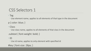 CSS Selectors 1
• Tag
• Use element name, applies to all elements of that type in the document
p { color: blue; }
• Class
• Use class name, applies to all elements of that class in the document
.subtext { font-weight: bold; }
• ID
• Use id name, applies to only element with specified id
#key { font-size: 28px; }
 