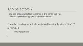 CSS Selectors 2
• You can group selectors together in the same CSS rule
• Enclosed properties apply to all selected elements
/* Applies to all paragraph elements, and heading 1s with id ‘title’ */
p, h1#title {
font-style: italic;
}
 