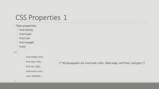 CSS Properties 1
• Text properties
• Font-family
• Font-style
• Font-size
• Font-weight
• Color
p {
font-weight: bold;
font-style: italic;
font-size: 20px;
font-family: serif;
color: #666666;
}
/* All paragraphs are now bold, italic, 20px large, serif font, and gray */
 