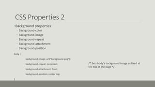 CSS Properties 2
•Background properties
• Background-color
• Background-image
• Background-repeat
• Background-attachment
• Background-position
body {
background-image: url(“background.png”);
background-repeat: no-repeat;
background-attachment: fixed;
background-position: center top;
}
/* Sets body’s background image as fixed at
the top of the page */
 