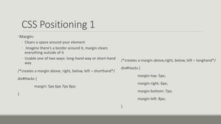 CSS Positioning 1
•Margin:
• Clears a space around your element
• Imagine there’s a border around it, margin clears
everything outside of it
• Usable one of two ways: long-hand way or short-hand
way
/*creates a margin above, right, below, left – shorthand*/
div#Hacks {
margin: 5px 6px 7px 8px;
}
/*creates a margin above,right, below, left – longhand*/
div#Hacks {
margin-top: 5px;
margin-right: 6px;
margin-bottom: 7px;
margin-left: 8px;
}
 