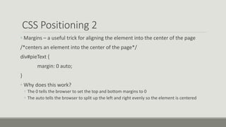 CSS Positioning 2
• Margins – a useful trick for aligning the element into the center of the page
/*centers an element into the center of the page*/
div#pieText {
margin: 0 auto;
}
• Why does this work?
• The 0 tells the browser to set the top and bottom margins to 0
• The auto tells the browser to split up the left and right evenly so the element is centered
 