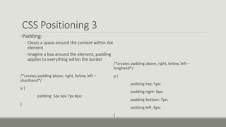 CSS Positioning 3
•Padding:
• Clears a space around the content within the
element
• Imagine a box around the element, padding
applies to everything within the border
/*creates padding above, right, below, left –
shorthand*/
p {
padding: 5px 6px 7px 8px;
}
/*creates padding above, right, below, left –
longhand*/
p {
padding-top: 5px;
padding-right: 6px;
padding-bottom: 7px;
padding-left: 8px;
}
 