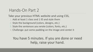Hands-On Part 2
Take your previous HTML website and using CSS,
1. Add at least 1 class and 1 ID and style them
2. Style the background (colors, designs, etc.)
3. Style the sentences you wrote (colors, fonts, etc.)
4. Challenge: put some padding on the image and center it
You have 5 minutes. If you are done or need
help, raise your hand.
 