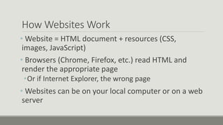 How Websites Work
• Website = HTML document + resources (CSS,
images, JavaScript)
• Browsers (Chrome, Firefox, etc.) read HTML and
render the appropriate page
•Or if Internet Explorer, the wrong page
• Websites can be on your local computer or on a web
server
 