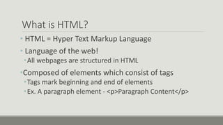 What is HTML?
• HTML = Hyper Text Markup Language
• Language of the web!
•All webpages are structured in HTML
•Composed of elements which consist of tags
•Tags mark beginning and end of elements
•Ex. A paragraph element - <p>Paragraph Content</p>
 