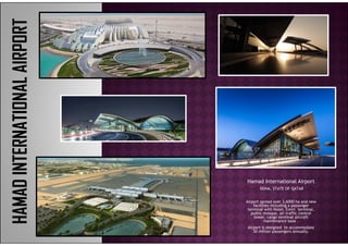 Hamad International Airporta ad te at o al po t
DOHA, STATE OF QATAR
Airport spread over 3,6000 ha and new
facilities including a passenger
terminal with Hotel, Emiri terminal,
public mosque air traffic controlpublic mosque, air traffic control
tower, cargo terminal aircraft
maintenance base .
Airport is designed to accommodate
30 million passengers annually.
 