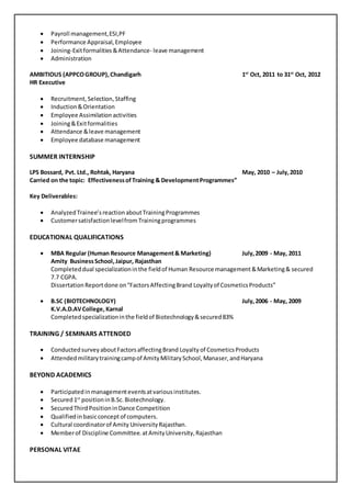  Payroll management,ESI,PF
 Performance Appraisal,Employee
 Joining-Exitformalities &Attendance- leave management
 Administration
AMBITIOUS (APPCOGROUP),Chandigarh 1st
Oct, 2011 to 31st
Oct, 2012
HR Executive
 Recruitment, Selection,Staffing
 Induction&Orientation
 Employee Assimilation activities
 Joining&Exitformalities
 Attendance &leave management
 Employee database management
SUMMER INTERNSHIP
LPS Bossard, Pvt. Ltd., Rohtak, Haryana May, 2010 – July,2010
Carried on the topic: EffectivenessofTraining & DevelopmentProgrammes”
Key Deliverables:
 AnalyzedTrainee’sreactionaboutTrainingProgrammes
 Customersatisfactionlevelfrom Trainingprogrammes
EDUCATIONAL QUALIFICATIONS
 MBA Regular (Human Resource Management& Marketing) July,2009 - May, 2011
Amity BusinessSchool,Jaipur, Rajasthan
Completeddual specializationinthe fieldof Human Resource management&Marketing& secured
7.7 CGPA.
DissertationReportdone on“FactorsAffectingBrand Loyaltyof CosmeticsProducts”
 B.SC (BIOTECHNOLOGY) July,2006 - May, 2009
K.V.A.D.AVCollege, Karnal
Completedspecializationinthe fieldof Biotechnology&secured83%
TRAINING / SEMINARS ATTENDED
 ConductedsurveyaboutFactorsaffectingBrand Loyalty of CosmeticsProducts
 Attendedmilitarytrainingcampof AmityMilitarySchool,Manaser,andHaryana
BEYOND ACADEMICS
 Participatedinmanagementeventsatvariousinstitutes.
 Secured1st
positioninB.Sc.Biotechnology.
 SecuredThirdPositioninDance Competition
 Qualifiedinbasicconceptof computers.
 Cultural coordinatorof Amity UniversityRajasthan.
 Memberof Discipline Committee.atAmityUniversity,Rajasthan
PERSONAL VITAE
 