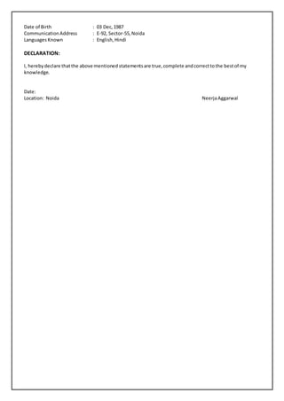 Date of Birth : 03 Dec,1987
CommunicationAddress : E-92, Sector-55,Noida
LanguagesKnown : English,Hindi
DECLARATION:
I, herebydeclare thatthe above mentioned statementsare true,complete andcorrecttothe bestof my
knowledge.
Date:
Location: Noida NeerjaAggarwal
 