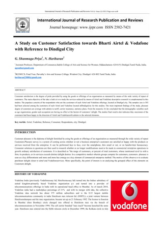 International Journal of Research Publication and Reviews Vol (2) Issue (7) (2021) Page 1070-1078
International Journal of Research Publication and Reviews
Journal homepage: www.ijrpr.com ISSN 2582-7421
A Study on Customer Satisfaction towards Bharti Airtel & Vodafone
with Reference to Dindigul City
G. Shanmuga Priya1
, N. Hariharan2
1
Assistant Professor, Department of Commerce,Sakthi College of Arts and Science for Women, Oddanchatram- 624 619, Dindigul.Tamil Nadu, India.
agssnila@gmail.com
2
BCOM CS, Final Year, Parvathy‘s Arts and Science College, Wisdom City, Dindigul- 624 002.Tamil Nadu, India
hariharan23000@gmail.com
ABSTRACT
Consumer satisfaction is the degree of pride provided by using the goods or offerings of an organisation as measured by means of the wide variety of repeat of
customers. The main objective of the take a look at is to study the services reduced by means of Airtel and Vodafone descriptive research is complemented in this
studies. The populace consists of the respondents who are the customers of each Airtel and Vodafone offerings, located at Dindigul city. The samples size is 303
had been selected among the customers of each Airtel and Vodafone located atDindigulcity for this studies. The most important findings of the study, pleasure
degree of customers are average with admire to tariff, carrier insurance, statistics plans. From the research, it's far concluded that the demographic variables such
as age organization, gender and occupation are having no effect at the factors of customers‘ delight. The studies final results also indicates that, maximum of the
customers had been happy in the direction of Airtel and Vodafonewith admire to the selected elements.
Key worlds: Airtel, Vodafone, Reliance, Consumer, Respondents, city, Dindigul.
INTRODUCTION
Customer pleasure is the diploma of delight furnished by using the goods or offerings of an organisation as measured through the wide variety of repeat
Customers.Pleasure survey is a system of coming across whether or not a business enterprise's customers are satisfied or happy with the products or
services received from the enterprise. It can be performed face to face, over the smartphone, thru email or net, or on handwritten bureaucracy.
Consumer solutions to questions are then used to research whether or no longer modifications want to be made in commercial enterprise operations to
growth ordinary satisfaction of customers. It is described as "the range of customers, or percent of total customers, whose mentioned revel in with a
firm, its products, or its services exceeds distinct delight desires. In a competitive market wherein groups compete for customers, customers pleasure is
seen as a key differentiator and more and more has emerge as a key element of commercial enterprise method. The motive of this observe is to evaluate
purchaser delight closer to airtel and Vodafoneservices. More specifically, the point of interest is on analyzing the grouped effect of the elements on
Customers delight.
HISTORY OF VODAFONE
Vodafone India (previously Vodafoneessay ltd, Hutchisonessay ltd) turned into the Indian subsidiary of
united kingdom-primarily based Vodafone organization p.v and turned into a provider of
telecommunications offerings in India with its operational head office in Mumbai. As of march 2018,
Vodafone india had a marketplace percentage of 21% and with its merger with idea, the collective
Vodafone idea network has about 375 million subscribers and is the 0.33 largest mobile
telecommunications community in india Hutchison max telecom ltd. (HMTL), a joint venture between
Hutchisonshampoo and the max organization, became set up on 21 February 1992. The license to function
in Mumbai (then Bombay) circle changed into offered to Hutchison max via the branch of
telecommunications in November 1994. The cell carrier branded "max touch" become launched the same
year. Hutchison max entered into the Delhi telecom circle in December 1999, the Kolkata circle in July
 
