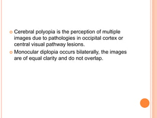 Cerebral polyopia is the perception of multiple
images due to pathologies in occipital cortex or
central visual pathway lesions.
 Monocular diplopia occurs bilaterally, the images
are of equal clarity and do not overlap.
 