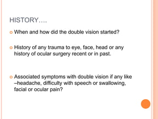 HISTORY….
 When and how did the double vision started?
 History of any trauma to eye, face, head or any
history of ocular surgery recent or in past.
 Associated symptoms with double vision if any like
–headache, difficulty with speech or swallowing,
facial or ocular pain?
 