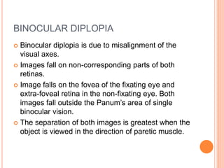 BINOCULAR DIPLOPIA
 Binocular diplopia is due to misalignment of the
visual axes.
 Images fall on non-corresponding parts of both
retinas.
 Image falls on the fovea of the fixating eye and
extra-foveal retina in the non-fixating eye. Both
images fall outside the Panum’s area of single
binocular vision.
 The separation of both images is greatest when the
object is viewed in the direction of paretic muscle.
 