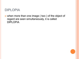 DIPLOPIA
 when more than one image ( two ) of the object of
regard are seen simultaneously, it is called
DIPLOPIA
 