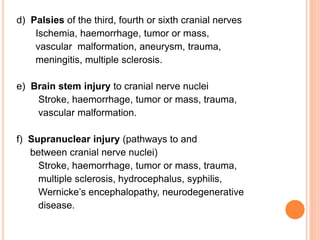 d) Palsies of the third, fourth or sixth cranial nerves
Ischemia, haemorrhage, tumor or mass,
vascular malformation, aneurysm, trauma,
meningitis, multiple sclerosis.
e) Brain stem injury to cranial nerve nuclei
Stroke, haemorrhage, tumor or mass, trauma,
vascular malformation.
f) Supranuclear injury (pathways to and
between cranial nerve nuclei)
Stroke, haemorrhage, tumor or mass, trauma,
multiple sclerosis, hydrocephalus, syphilis,
Wernicke’s encephalopathy, neurodegenerative
disease.
 