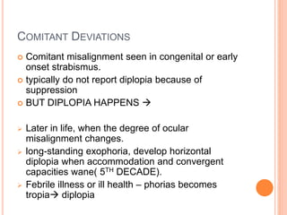 COMITANT DEVIATIONS
 Comitant misalignment seen in congenital or early
onset strabismus.
 typically do not report diplopia because of
suppression
 BUT DIPLOPIA HAPPENS 
 Later in life, when the degree of ocular
misalignment changes.
 long-standing exophoria, develop horizontal
diplopia when accommodation and convergent
capacities wane( 5TH DECADE).
 Febrile illness or ill health – phorias becomes
tropia diplopia
 