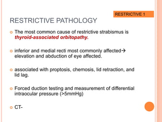 RESTRICTIVE PATHOLOGY
 The most common cause of restrictive strabismus is
thyroid-associated orbitopathy.
 inferior and medial recti most commonly affected
elevation and abduction of eye affected.
 associated with proptosis, chemosis, lid retraction, and
lid lag.
 Forced duction testing and measurement of differential
intraocular pressure (>5mmHg)
 CT-
RESTRICTIVE 1
 