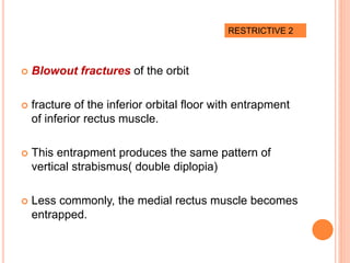  Blowout fractures of the orbit
 fracture of the inferior orbital floor with entrapment
of inferior rectus muscle.
 This entrapment produces the same pattern of
vertical strabismus( double diplopia)
 Less commonly, the medial rectus muscle becomes
entrapped.
RESTRICTIVE 2
 