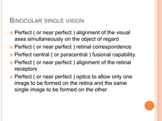 BINOCULAR SINGLE VISION
 Perfect ( or near perfect ) alignment of the visual
axes simultaneously on the object of regard
 Perfect ( or near perfect ) retinal correspondence
 Perfect central ( or paracentral ) fusional capability.
 Perfect ( or near perfect ) alignment of the retinal
receptors
 Perfect ( or near perfect ) optics to allow only one
image to be formed on the retina and the same
single image to be formed on the other
 