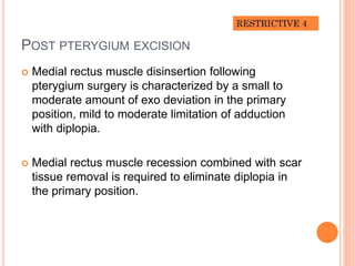 POST PTERYGIUM EXCISION
 Medial rectus muscle disinsertion following
pterygium surgery is characterized by a small to
moderate amount of exo deviation in the primary
position, mild to moderate limitation of adduction
with diplopia.
 Medial rectus muscle recession combined with scar
tissue removal is required to eliminate diplopia in
the primary position.
 