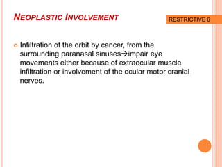 NEOPLASTIC INVOLVEMENT
 Infiltration of the orbit by cancer, from the
surrounding paranasal sinusesimpair eye
movements either because of extraocular muscle
infiltration or involvement of the ocular motor cranial
nerves.
RESTRICTIVE 6
 
