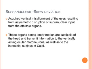 SUPRANUCLEAR -SKEW DEVIATION
 Acquired vertical misalignment of the eyes resulting
from asymmetric disruption of supranuclear input
from the otolithic organs.
 These organs sense linear motion and static tilt of
the head and transmit information to the vertically
acting ocular motoneurons, as well as to the
interstitial nucleus of Cajal.
 