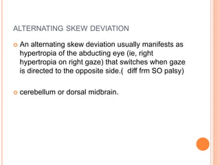 ALTERNATING SKEW DEVIATION
 An alternating skew deviation usually manifests as
hypertropia of the abducting eye (ie, right
hypertropia on right gaze) that switches when gaze
is directed to the opposite side.( diff frm SO palsy)
 cerebellum or dorsal midbrain.
 