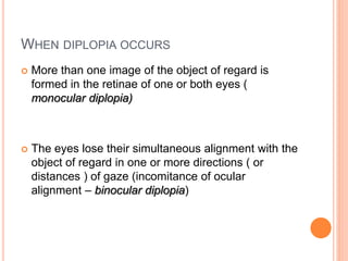 WHEN DIPLOPIA OCCURS
 More than one image of the object of regard is
formed in the retinae of one or both eyes (
monocular diplopia)
 The eyes lose their simultaneous alignment with the
object of regard in one or more directions ( or
distances ) of gaze (incomitance of ocular
alignment – binocular diplopia)
 