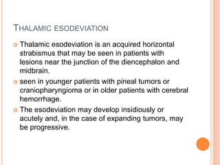 THALAMIC ESODEVIATION
 Thalamic esodeviation is an acquired horizontal
strabismus that may be seen in patients with
lesions near the junction of the diencephalon and
midbrain.
 seen in younger patients with pineal tumors or
craniopharyngioma or in older patients with cerebral
hemorrhage.
 The esodeviation may develop insidiously or
acutely and, in the case of expanding tumors, may
be progressive.
 