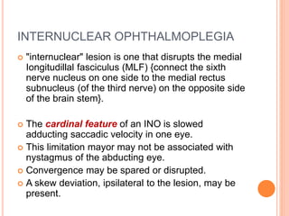 INTERNUCLEAR OPHTHALMOPLEGIA
 "internuclear" lesion is one that disrupts the medial
Iongitudillal fasciculus (MLF) {connect the sixth
nerve nucleus on one side to the medial rectus
subnucleus (of the third nerve) on the opposite side
of the brain stem}.
 The cardinal feature of an INO is slowed
adducting saccadic velocity in one eye.
 This limitation mayor may not be associated with
nystagmus of the abducting eye.
 Convergence may be spared or disrupted.
 A skew deviation, ipsilateral to the lesion, may be
present.
 