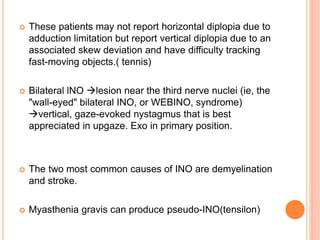  These patients may not report horizontal diplopia due to
adduction limitation but report vertical diplopia due to an
associated skew deviation and have difficulty tracking
fast-moving objects.( tennis)
 Bilateral lNO lesion near the third nerve nuclei (ie, the
"wall-eyed" bilateral INO, or WEBINO, syndrome)
vertical, gaze-evoked nystagmus that is best
appreciated in upgaze. Exo in primary position.
 The two most common causes of INO are demyelination
and stroke.
 Myasthenia gravis can produce pseudo-INO(tensilon)
 
