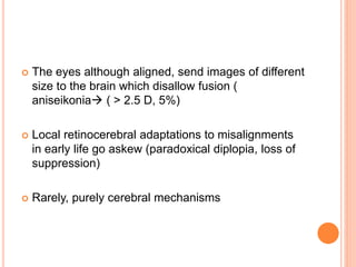  The eyes although aligned, send images of different
size to the brain which disallow fusion (
aniseikonia ( > 2.5 D, 5%)
 Local retinocerebral adaptations to misalignments
in early life go askew (paradoxical diplopia, loss of
suppression)
 Rarely, purely cerebral mechanisms
 