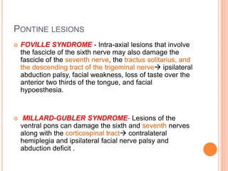 PONTINE LESIONS
 FOVILLE SYNDROME - Intra-axial lesions that involve
the fascicle of the sixth nerve may also damage the
fascicle of the seventh nerve, the tractus solitarius, and
the descending tract of the trigeminal nerve ipsilateral
abduction palsy, facial weakness, loss of taste over the
anterior two thirds of the tongue, and facial
hypoesthesia.
 MILLARD-GUBLER SYNDROME- Lesions of the
ventral pons can damage the sixth and seventh nerves
along with the corticospinal tract contralateral
hemiplegia and ipsilateral facial nerve palsy and
abduction deficit .
 
