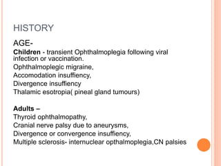 HISTORY
AGE-
Children - transient Ophthalmoplegia following viral
infection or vaccination.
Ophthalmoplegic migraine,
Accomodation insuffiency,
Divergence insuffiency
Thalamic esotropia( pineal gland tumours)
Adults –
Thyroid ophthalmopathy,
Cranial nerve palsy due to aneurysms,
Divergence or convergence insuffiency,
Multiple sclerosis- internuclear opthalmoplegia,CN palsies
 